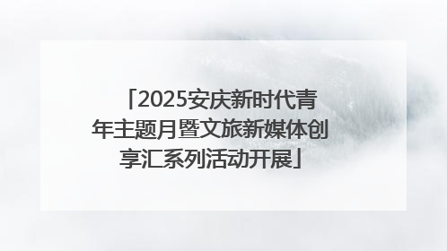 2025安庆新时代青年主题月暨文旅新媒体创享汇系列活动开展