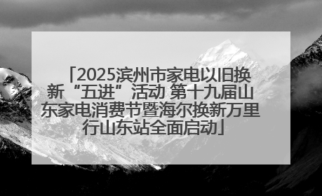 2025滨州市家电以旧换新“五进”活动 第十九届山东家电消费节暨海尔换新万里 行山东站全面启动