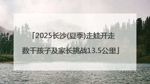 2025长沙(夏季)走娃开走 数千孩子及家长挑战13.5公里