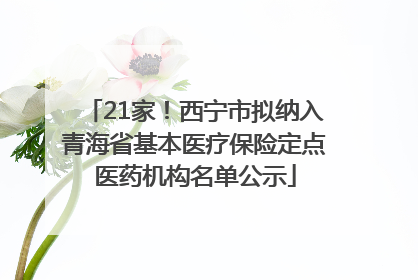 21家！西宁市拟纳入青海省基本医疗保险定点医药机构名单公示