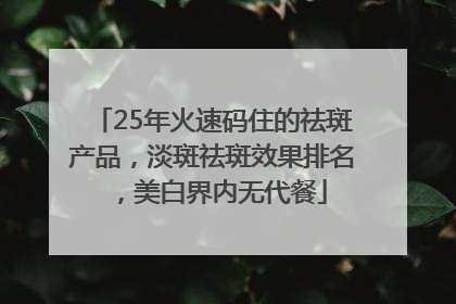 25年火速码住的祛斑产品，淡斑祛斑效果排名，美白界内无代餐