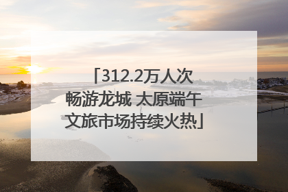 312.2万人次畅游龙城 太原端午文旅市场持续火热