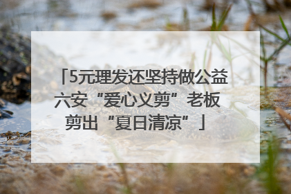 5元理发还坚持做公益 六安“爱心义剪”老板剪出“夏日清凉”