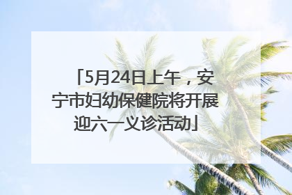 5月24日上午，安宁市妇幼保健院将开展迎六一义诊活动
