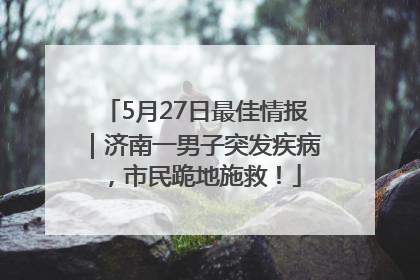 5月27日最佳情报｜济南一男子突发疾病，市民跪地施救！