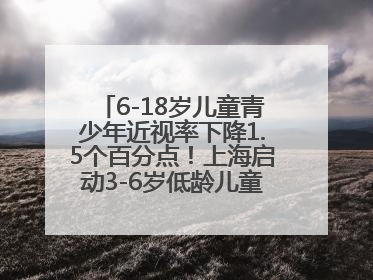 6-18岁儿童青少年近视率下降1.5个百分点！上海启动3-6岁低龄儿童近视监测与干预