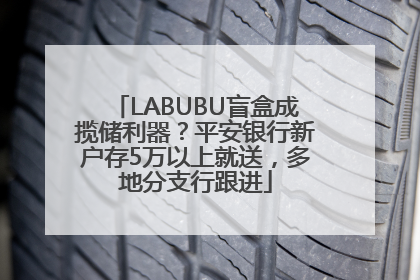 LABUBU盲盒成揽储利器？平安银行新户存5万以上就送，多地分支行跟进
