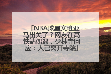NBA球星文班亚马出关了？网友在高铁站偶遇，少林寺回应：人已离开寺院